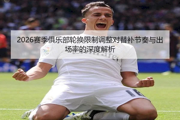 2026赛季俱乐部轮换限制调整对替补节奏与出场率的深度解析